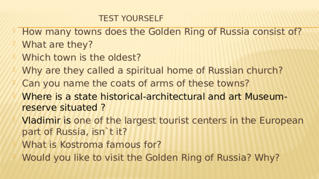 Test yourself   How many towns does the Golden Ring of Russia consist of? What are they? Which town is the oldest? Why are they called a spiritual home of Russian church? Can you name the coats of arms of these towns? Where is a state historical-architectural and art Museum-reserve situated ? Vladimir is one of the largest tourist centers in the European part of Russia, isn`t it? What is Kostroma famous for? Would you like to visit the Golden Ring of Russia? Why? 