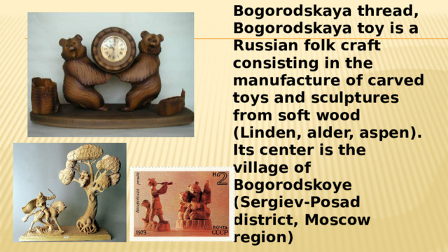 Bogorodskaya thread, Bogorodskaya toy is a Russian folk craft consisting in the manufacture of carved toys and sculptures from soft wood (Linden, alder, aspen). Its center is the village of Bogorodskoye (Sergiev-Posad district, Moscow region) 