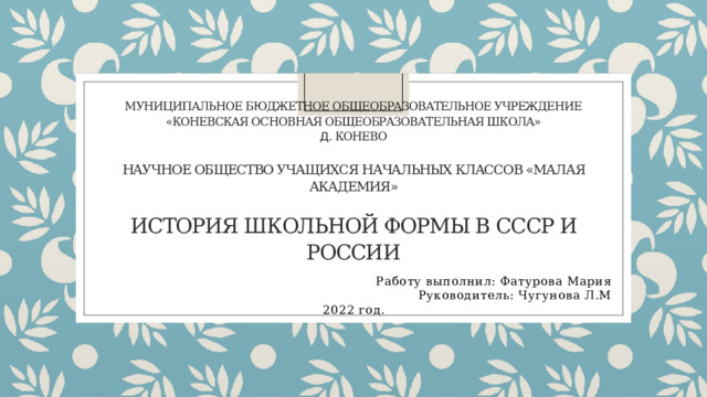 Муниципальное Бюджетное Общеобразовательное Учреждение  «Коневская Основная Общеобразовательная Школа»  д. Конево   Научное общество учащихся начальных классов «Малая Академия»   История школьной формы в СССР и России   Работу выполнил: Фатурова Мария Руководитель: Чугунова Л.М 2022 год. 