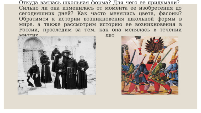Откуда взялась школьная форма? Для чего ее придумали? Сильно ли она изменилась от момента ее изобретения до сегодняшних дней? Как часто менялись цвета, фасоны? Обратимся к истории возникновения школьной формы в мире, а также рассмотрим историю ее возникновения в России, проследим за тем, как она менялась в течении многих лет   