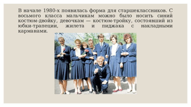 В начале 1980-х появилась форма для старшеклассников. С восьмого класса мальчикам можно было носить синий костюм-двойку, девочкам — костюм-тройку, состоявший из юбки-трапеции, жилета и пиджака с накладными карманами. 