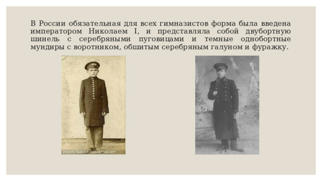 В России обязательная для всех гимназистов форма была введена императором Николаем I, и представляла собой двубортную шинель с серебряными пуговицами и темные однобортные мундиры с воротником, обшитым серебряным галуном и фуражку. 