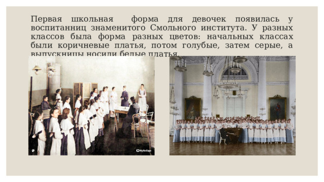 Первая школьная форма для девочек появилась у воспитанниц знаменитого Смольного института. У разных классов была форма разных цветов: начальных классах были коричневые платья, потом голубые, затем серые, а выпускницы носили белые платья. 