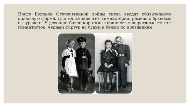 После Великой Отечественной войны снова вводят обязательную школьную форма. Для мальчиков это гимнастерки, ремень с брюками и фуражки. У девочек: более короткие коричневые шерстяные платья гимназисток, черный фартук на будни и белый по праздникам. 