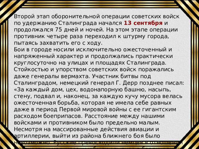 Второй этап оборонительной операции советских войск по удержанию Сталинграда начался 13 сентября и продолжался 75 дней и ночей. На этом этапе операции противник четыре раза переходил к штурму города, пытаясь захватить его с ходу. Бои в городе носили исключительно ожесточенный и напряженный характер и продолжались практически круглосуточно на улицах и площадях Сталинграда. Стойкостью и упорством советских войск поражались даже генералы вермахта. Участник битвы под Сталинградом, немецкий генерал Г. Дерр позднее писал: «За каждый дом, цех, водонапорную башню, насыпь, стену, подвал и, наконец, за каждую кучу мусора велась ожесточенная борьба, которая не имела себе равных даже в период Первой мировой войны с ее гигантским расходом боеприпасов. Расстояние между нашими войсками и противником было предельно малым. Несмотря на массированные действия авиации и артиллерии, выйти из района ближнего боя было невозможно. Русские превосходили немцев в отношении местности и маскировки и были опытнее в баррикадных боях за отдельными домами: они заняли прочную оборону». 