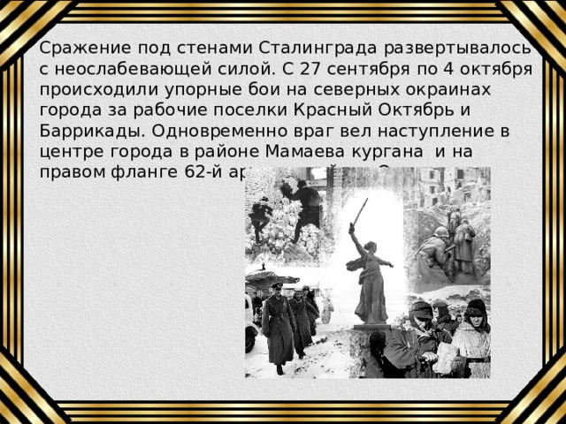 Сражение под стенами Сталинграда развертывалось с неослабевающей силой. С 27 сентября по 4 октября происходили упорные бои на северных окраинах города за рабочие поселки Красный Октябрь и Баррикады. Одновременно враг вел наступление в центре города в районе Мамаева кургана и на правом фланге 62-й армии в районе Орловки. 