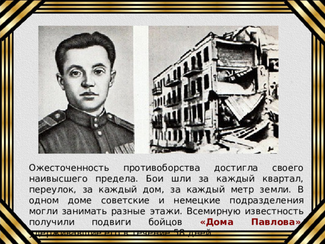 Ожесточенность противоборства достигла своего наивысшего предела. Бои шли за каждый квартал, переулок, за каждый дом, за каждый метр земли. В одном доме советские и немецкие подразделения могли занимать разные этажи. Всемирную известность получили подвиги бойцов «Дома Павлова» , удерживавшие его в течение 58 дней. 