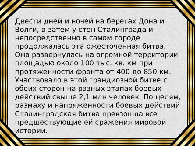 Двести дней и ночей на берегах Дона и Волги, а затем у стен Сталинграда и непосредственно в самом городе продолжалась эта ожесточенная битва. Она развернулась на огромной территории площадью около 100 тыс. кв. км при протяженности фронта от 400 до 850 км. Участвовало в этой грандиозной битве с обеих сторон на разных этапах боевых действий свыше 2,1 млн человек. По целям, размаху и напряженности боевых действий Сталинградская битва превзошла все предшествующие ей сражения мировой истории. 