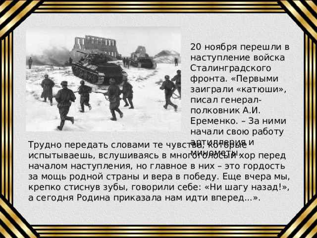 20 ноября перешли в наступление войска Сталинградского фронта. «Первыми заиграли «катюши», писал генерал-полковник А.И. Еременко. – За ними начали свою работу артиллерия и минометы. Трудно передать словами те чувства, которые испытываешь, вслушиваясь в многоголосый хор перед началом наступления, но главное в них – это гордость за мощь родной страны и вера в победу. Еще вчера мы, крепко стиснув зубы, говорили себе: «Ни шагу назад!», а сегодня Родина приказала нам идти вперед...». 