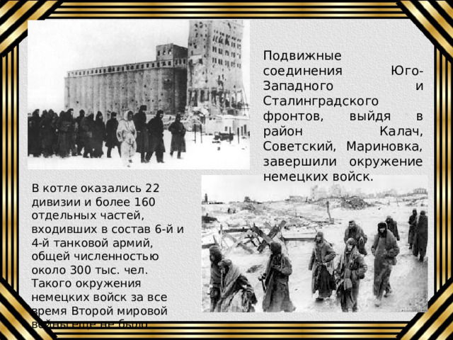 Подвижные соединения Юго-Западного и Сталинградского фронтов, выйдя в район Калач, Советский, Мариновка, завершили окружение немецких войск. В котле оказались 22 дивизии и более 160 отдельных частей, входивших в состав 6-й и 4-й танковой армий, общей численностью около 300 тыс. чел. Такого окружения немецких войск за все время Второй мировой войны еще не было. 
