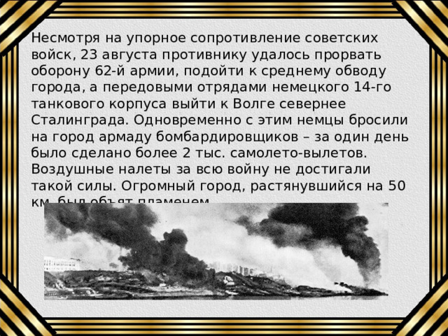 Несмотря на упорное сопротивление советских войск, 23 августа противнику удалось прорвать оборону 62-й армии, подойти к среднему обводу города, а передовыми отрядами немецкого 14-го танкового корпуса выйти к Волге севернее Сталинграда. Одновременно с этим немцы бросили на город армаду бомбардировщиков – за один день было сделано более 2 тыс. самолето-вылетов. Воздушные налеты за всю войну не достигали такой силы. Огромный город, растянувшийся на 50 км, был объят пламенем. 