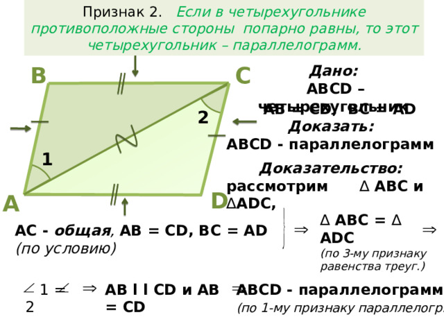 Признак 2. Если в четырехугольнике противоположные стороны попарно равны, то этот четырехугольник – параллелограмм. Дано: В С  АВСD – четырехугольник AB = CD, BC = AD 2 Доказать:  АВСD - параллелограмм 1 Доказательство:  рассмотрим ∆ АВС и ∆ ADC, D А ∆  АВС = ∆ ADC (по 3-му признаку равенства треуг.) AC - общая , AB = CD, BC = AD (по условию)  АВСD - параллелограмм  AB l l CD и AB = CD  1 = 2 (по 1-му признаку параллелогр.)  