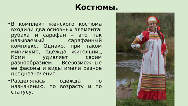Костюмы. В комплект женского костюма входили два основных элемента: рубаха и сарафан – это так называемый сарафанный комплекс. Однако, при таком минимуме, одежда жительниц Коми удивляет своим разнообразием. Всевозможные ее фасоны и виды имели разное предназначение. Разделялась одежда по назначению, по возрасту и по статусу. 