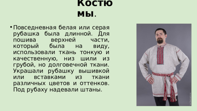 Костюмы . Повседневная белая или серая рубашка была длинной. Для пошива верхней части, который была на виду, использовали ткань тонкую и качественную, низ шили из грубой, но долговечной ткани. Украшали рубашку вышивкой или вставками из ткани различных цветов и оттенков. Под рубаху надевали штаны. 
