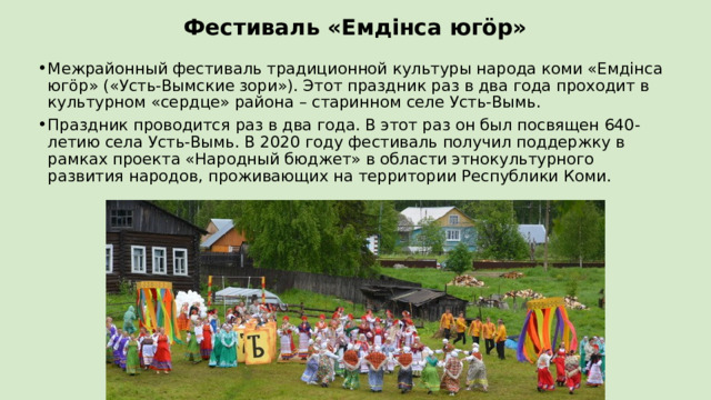 Фестиваль «Емдiнса югӧр» Межрайонный фестиваль традиционной культуры народа коми «Емдiнса югӧр» («Усть-Вымские зори»). Этот праздник раз в два года проходит в культурном «сердце» района – старинном селе Усть-Вымь. Праздник проводится раз в два года. В этот раз он был посвящен 640-летию села Усть-Вымь. В 2020 году фестиваль получил поддержку в рамках проекта «Народный бюджет» в области этнокультурного развития народов, проживающих на территории Республики Коми. 