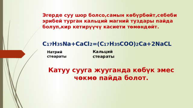 Эгерде суу шор болсо,самын көбүрбөйт,себеби эрибей турган кальций магний туздары пайда болуп,кир кетирүүчү касиети төмөндөйт. C 17 H 35 Na+CaCl 2 =(C 17 H 35 COO) 2 Ca+2NaCL Кальций стеараты Натрий стеараты Катуу сууга жууганда көбүк эмес чөкмө пайда болот. 
