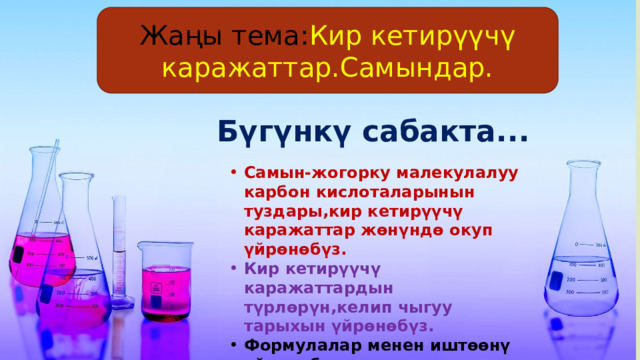 Жаңы тема: Кир кетирүүчү каражаттар.Самындар. Бүгүнкү сабакта... Самын-жогорку малекулалуу карбон кислоталарынын туздары,кир кетирүүчү каражаттар жөнүндө окуп үйрөнөбүз. Кир кетирүүчү каражаттардын түрлөрүн,келип чыгуу тарыхын үйрөнөбүз. Формулалар менен иштөөнү уйрөнөбүз. 