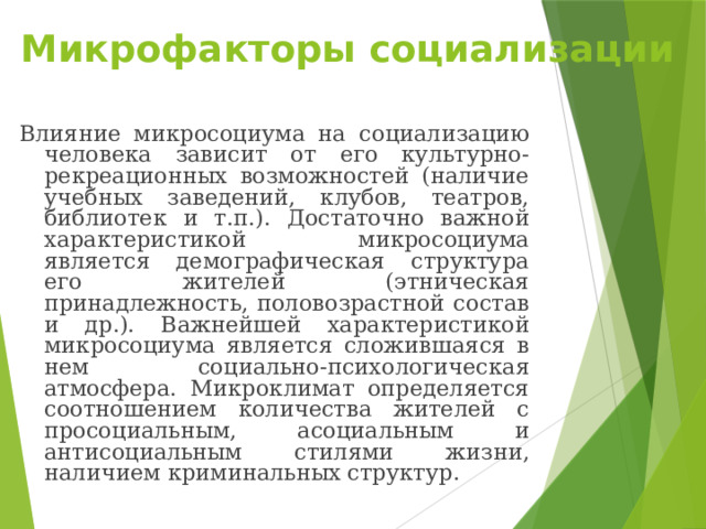 Микрофакторы социализации Влияние микросоциума на социализацию человека зависит от его культурно-рекреационных возможностей (наличие учебных заведений, клубов, театров, библиотек и т.п.). Достаточно важной характеристикой микросоциума является демографическая структура его жителей (этническая принадлежность, половозрастной состав и др.). Важнейшей характеристикой микросоциума является сложившаяся в нем социально-психологическая атмосфера. Микроклимат определяется соотношением количества жителей с просоциальным, асоциальным и антисоциальным стилями жизни, наличием криминальных структур. 