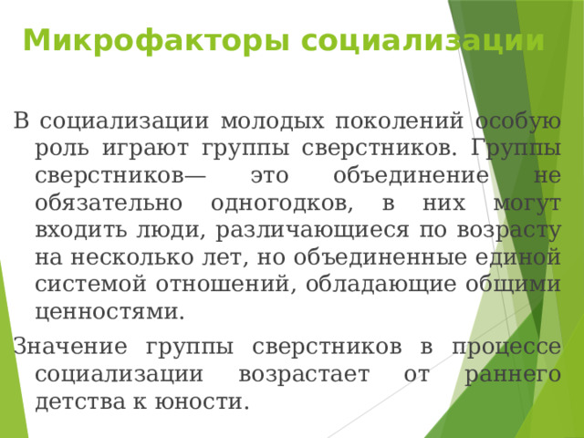 Микрофакторы социализации В социализации молодых поколений особую роль играют группы сверстников. Группы сверстников— это объединение не обязательно одногодков, в них могут входить люди, различающиеся по возрасту на несколько лет, но объединенные единой системой отношений, обладающие общими ценностями. Значение группы сверстников в процессе социализации возрастает от раннего детства к юности. 
