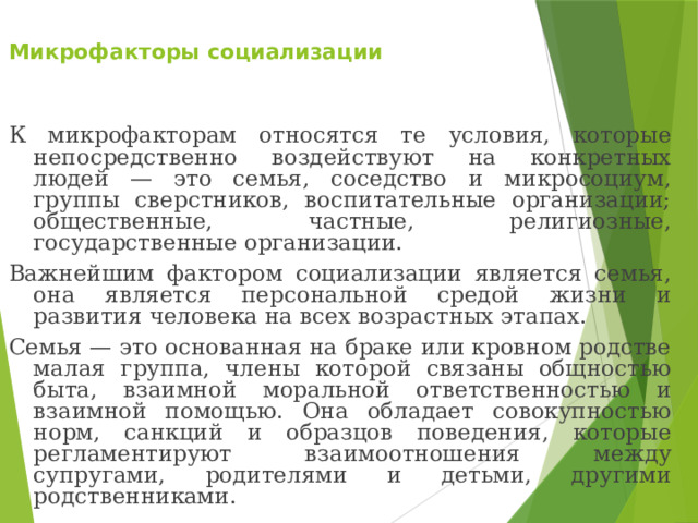  Микрофакторы социализации   К микрофакторам относятся те условия, которые непосредственно воздействуют на конкретных людей — это семья, соседство и микросоциум, группы сверстников, воспитательные организации; общественные, частные, религиозные, государственные организации. Важнейшим фактором социализации является семья, она является персональной средой жизни и развития человека на всех возрастных этапах. Семья — это основанная на браке или кровном родстве малая группа, члены которой связаны общностью быта, взаимной моральной ответственностью и взаимной помощью. Она обладает совокупностью норм, санкций и образцов поведения, которые регламентируют взаимоотношения между супругами, родителями и детьми, другими родственниками. 