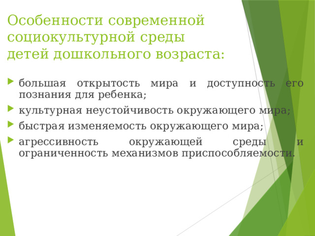 Особенности современной социокультурной среды детей дошкольного возраста:  большая открытость мира и доступность его познания для ребенка; культурная неустойчивость окружающего мира; быстрая изменяемость окружающего мира; агрессивность окружающей среды и ограниченность механизмов приспособляемости. 