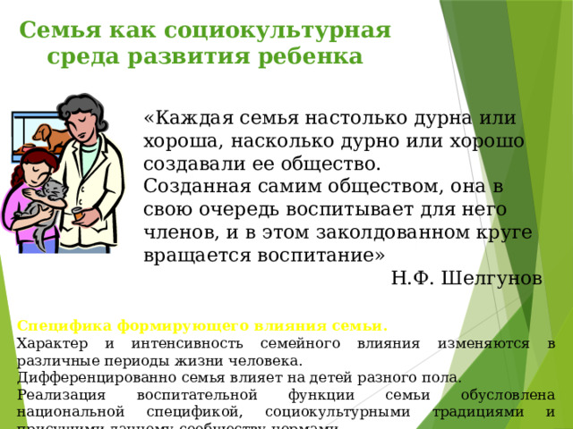 Семья как социокультурная среда развития ребенка «Каждая семья настолько дурна или хороша, насколько дурно или хорошо создавали ее общество. Созданная самим обществом, она в свою очередь воспитывает для него членов, и в этом заколдованном круге вращается воспитание»       Н.Ф. Шелгунов Специфика формирующего влияния семьи. Характер и интенсивность семейного влияния изменяются в различные периоды жизни человека. Дифференцированно семья влияет на детей разного пола. Реализация воспитательной функции семьи обусловлена национальной спецификой, социокультурными традициями и присущими данному сообществу нормами. 