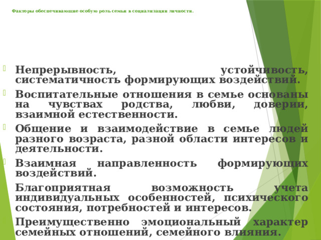 Факторы обеспечивающие особую роль семьи в социализации личности.     Непрерывность, устойчивость, систематичность формирующих воздействий. Воспитательные отношения в семье основаны на чувствах родства, любви, доверии, взаимной естественности. Общение и взаимодействие в семье людей разного возраста, разной области интересов и деятельности. Взаимная направленность формирующих воздействий. Благоприятная возможность учета индивидуальных особенностей, психического состояния, потребностей и интересов. Преимущественно эмоциональный характер семейных отношений, семейного влияния. 