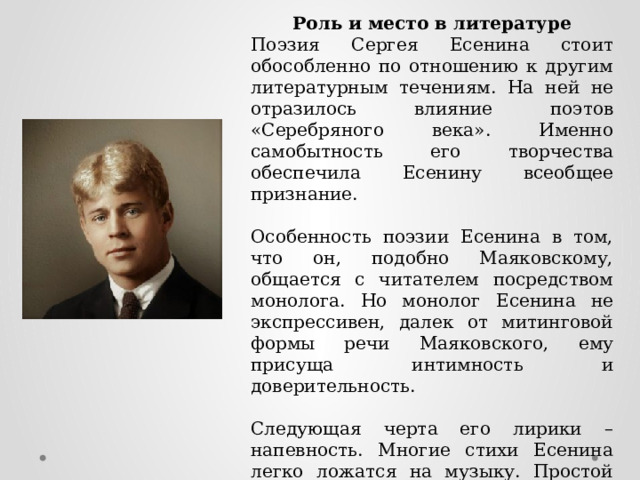 Роль и место в литературе Поэзия Сергея Есенина стоит обособленно по отношению к другим литературным течениям. На ней не отразилось влияние поэтов «Серебряного века». Именно самобытность его творчества обеспечила Есенину всеобщее признание. Особенность поэзии Есенина в том, что он, подобно Маяковскому, общается с читателем посредством монолога. Но монолог Есенина не экспрессивен, далек от митинговой формы речи Маяковского, ему присуща интимность и доверительность. Следующая черта его лирики – напевность. Многие стихи Есенина легко ложатся на музыку. Простой язык, не перегруженность образами, плавная ритмичность – все это напоминает народную песню. 