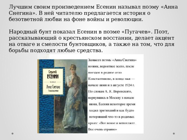 Лучшим своим произведением Есенин называл поэму «Анна Снегина». В ней читателю предлагается история о безответной любви на фоне войны и революции. Народный бунт показал Есенин в поэме «Пугачев». Поэт, рассказывающий о крестьянском восстании, делает акцент на отваге и смелости бунтовщиков, а также на том, что для борьбы подходят любые средства. 