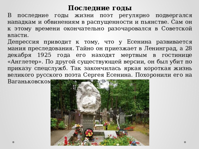 Последние годы В последние годы жизни поэт регулярно подвергался нападкам и обвинениям в распущенности и пьянстве. Сам он к этому времени окончательно разочаровался в Советской власти. Депрессия приводит к тому, что у Есенина развивается мания преследования. Тайно он приезжает в Ленинград, а 28 декабря 1925 года его находят мертвым в гостинице «Англетер». По другой существующей версии, он был убит по приказу спецслужб. Так закончилась яркая короткая жизнь великого русского поэта Сергея Есенина. Похоронили его на Ваганьковском кладбище. 