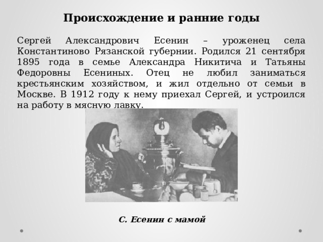 Происхождение и ранние годы Сергей Александрович Есенин – уроженец села Константиново Рязанской губернии. Родился 21 сентября 1895 года в семье Александра Никитича и Татьяны Федоровны Есениных. Отец не любил заниматься крестьянским хозяйством, и жил отдельно от семьи в Москве. В 1912 году к нему приехал Сергей, и устроился на работу в мясную лавку. С. Есенин с мамой 