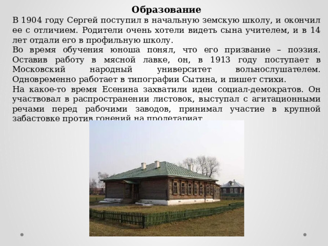 Образование В 1904 году Сергей поступил в начальную земскую школу, и окончил ее с отличием. Родители очень хотели видеть сына учителем, и в 14 лет отдали его в профильную школу. Во время обучения юноша понял, что его призвание – поэзия. Оставив работу в мясной лавке, он, в 1913 году поступает в Московский народный университет вольнослушателем. Одновременно работает в типографии Сытина, и пишет стихи. На какое-то время Есенина захватили идеи социал-демократов. Он участвовал в распространении листовок, выступал с агитационными речами перед рабочими заводов, принимал участие в крупной забастовке против гонений на пролетариат. 