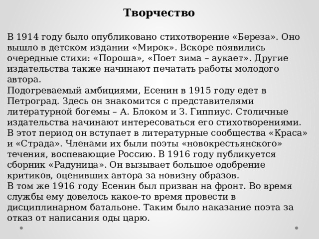 Творчество  В 1914 году было опубликовано стихотворение «Береза». Оно вышло в детском издании «Мирок». Вскоре появились очередные стихи: «Пороша», «Поет зима – аукает». Другие издательства также начинают печатать работы молодого автора. Подогреваемый амбициями, Есенин в 1915 году едет в Петроград. Здесь он знакомится с представителями литературной богемы – А. Блоком и З. Гиппиус. Столичные издательства начинают интересоваться его стихотворениями. В этот период он вступает в литературные сообщества «Краса» и «Страда». Членами их были поэты «новокрестьянского» течения, воспевающие Россию. В 1916 году публикуется сборник «Радуница». Он вызывает большое одобрение критиков, оценивших автора за новизну образов. В том же 1916 году Есенин был призван на фронт. Во время службы ему довелось какое-то время провести в дисциплинарном батальоне. Таким было наказание поэта за отказ от написания оды царю. 