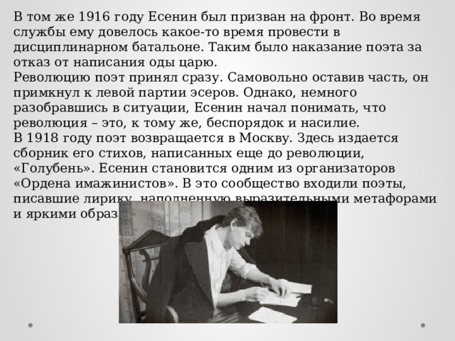 В том же 1916 году Есенин был призван на фронт. Во время службы ему довелось какое-то время провести в дисциплинарном батальоне. Таким было наказание поэта за отказ от написания оды царю. Революцию поэт принял сразу. Самовольно оставив часть, он примкнул к левой партии эсеров. Однако, немного разобравшись в ситуации, Есенин начал понимать, что революция – это, к тому же, беспорядок и насилие. В 1918 году поэт возвращается в Москву. Здесь издается сборник его стихов, написанных еще до революции, «Голубень». Есенин становится одним из организаторов «Ордена имажинистов». В это сообщество входили поэты, писавшие лирику, наполненную выразительными метафорами и яркими образами. 