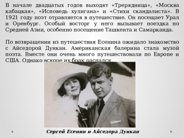 В начале двадцатых годов выходят «Трерядница», «Москва кабацкая», «Исповедь хулигана» и «Стихи скандалиста». В 1921 году поэт отравляется в путешествие. Он посещает Урал и Оренбург. Особый восторг у него вызывает поездка по Средней Азии, особенно посещение Ташкента и Самарканда. По возвращении из путешествия Есенина ожидало знакомство с Айседорой Дункан. Американская балерина стала музой поэта. Вместе они очень много путешествовали по Европе и США. Однако вскоре их брак распался. Сергей Есенин и Айседора Дункан 