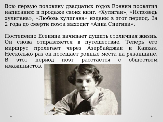 Всю первую половину двадцатых годов Есенин посвятил написанию и продаже своих книг. «Хулиган», «Исповедь хулигана», «Любовь хулигана» изданы в этот период. За 2 года до смерти поэта выходит «Анна Снегина». Постепенно Есенина начинает душить столичная жизнь. Он снова отправляется в путешествие. Теперь его маршрут пролегает через Азербайджан и Кавказ. Несколько раз он посещает родные места на рязанщине. В этот период поэт расстается с обществом имажинистов. 