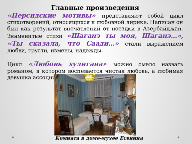 Главные произведения «Персидские мотивы» представляют собой цикл стихотворений, относящихся к любовной лирике. Написан он был как результат впечатлений от поездки в Азербайджан. Знаменитые стихи «Шаганэ ты моя, Шаганэ…», «Ты сказала, что Саади…» стали выражением любви, грусти, измены, надежды. Цикл «Любовь хулигана» можно смело назвать романом, в котором воспевается чистая любовь, а любимая девушка ассоциируется со святым ликом. Комната в доме-музее Есенина 
