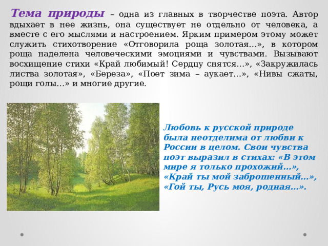 Тема природы – одна из главных в творчестве поэта. Автор вдыхает в нее жизнь, она существует не отдельно от человека, а вместе с его мыслями и настроением. Ярким примером этому может служить стихотворение «Отговорила роща золотая…», в котором роща наделена человеческими эмоциями и чувствами. Вызывают восхищение стихи «Край любимый! Сердцу снятся…», «Закружилась листва золотая», «Береза», «Поет зима – аукает…», «Нивы сжаты, рощи голы…» и многие другие. Любовь к русской природе была неотделима от любви к России в целом. Свои чувства поэт выразил в стихах: «В этом мире я только прохожий…», «Край ты мой заброшенный…», «Гой ты, Русь моя, родная…». 