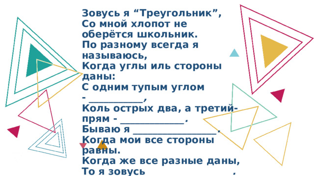 Зовусь я “Треугольник”,  Со мной хлопот не оберётся школьник.  По разному всегда я называюсь,  Когда углы иль стороны даны:  С одним тупым углом -  ___________,  Коль острых два, а третий-прям -  _____________.  Бываю я  _________________.  Когда мои все стороны равны.  Когда же все разные даны,  То я зовусь  _________________.  И если, наконец, равны две стороны,  То  _______________  я называюсь. 