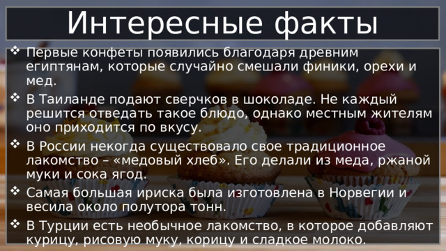 Интересные факты Первые конфеты появились благодаря древним египтянам, которые случайно смешали финики, орехи и мед. В Таиланде подают сверчков в шоколаде. Не каждый решится отведать такое блюдо, однако местным жителям оно приходится по вкусу. В России некогда существовало свое традиционное лакомство – «медовый хлеб». Его делали из меда, ржаной муки и сока ягод. Самая большая ириска была изготовлена в Норвегии и весила около полутора тонн. В Турции есть необычное лакомство, в которое добавляют курицу, рисовую муку, корицу и сладкое молоко. 