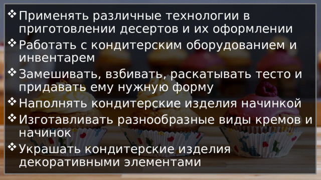 Применять различные технологии в приготовлении десертов и их оформлении Работать с кондитерским оборудованием и инвентарем Замешивать, взбивать, раскатывать тесто и придавать ему нужную форму Наполнять кондитерские изделия начинкой Изготавливать разнообразные виды кремов и начинок Украшать кондитерские изделия декоративными элементами 