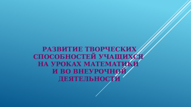 РАЗВИТИЕ ТВОРЧЕСКИХ СПОСОБНОСТЕЙ УЧАЩИХСЯ  НА УРОКАХ МАТЕМАТИКИ  И ВО ВНЕУРОЧНОЙ ДЕЯТЕЛЬНОСТИ   