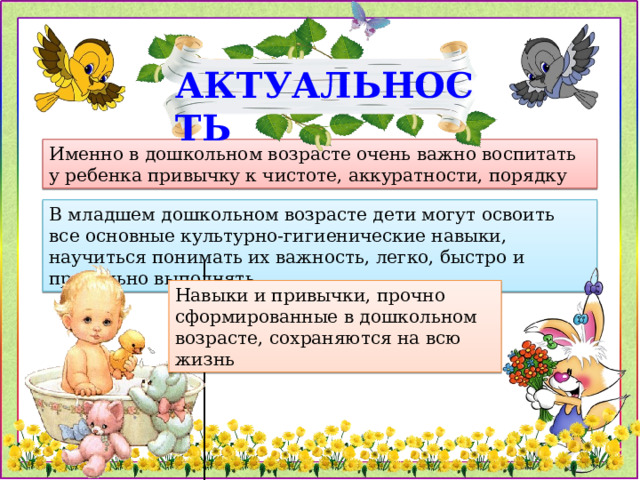 АКТУАЛЬНОСТЬ Именно в дошкольном возрасте очень важно воспитать у ребенка привычку к чистоте, аккуратности, порядку В младшем дошкольном возрасте дети могут освоить все основные культурно-гигиенические навыки, научиться понимать их важность, легко, быстро и правильно выполнять Навыки и привычки, прочно сформированные в дошкольном возрасте, сохраняются на всю жизнь 