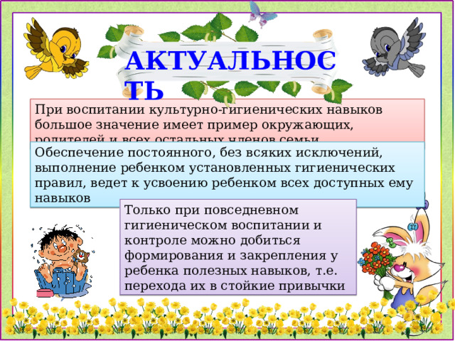 АКТУАЛЬНОСТЬ При воспитании культурно-гигиенических навыков большое значение имеет пример окружающих, родителей и всех остальных членов семьи Обеспечение постоянного, без всяких исключений, выполнение ребенком установленных гигиенических правил, ведет к усвоению ребенком всех доступных ему навыков Только при повседневном гигиеническом воспитании и контроле можно добиться формирования и закрепления у ребенка полезных навыков, т.е. перехода их в стойкие привычки 