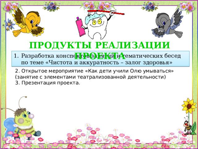 ПРОДУКТЫ РЕАЛИЗАЦИИ ПРОЕКТА Разработка конспектов занятий и тематических бесед по теме «Чистота и аккуратность – залог здоровья» 2. Открытое мероприятие «Как дети учили Олю умываться» (занятие с элементами театрализованной деятельности) 3. Презентация проекта. 