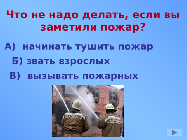 Что не надо делать, если вы заметили пожар? А) начинать тушить пожар Б) звать взрослых В) вызывать пожарных 