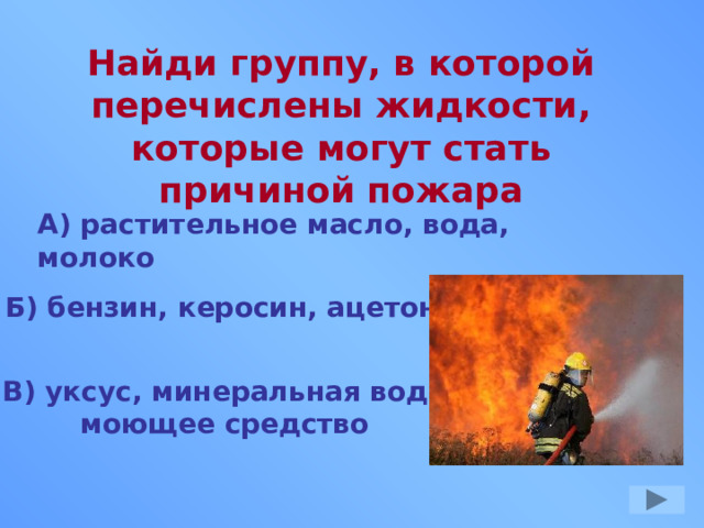 Найди группу, в которой перечислены жидкости, которые могут стать причиной пожара А) растительное масло, вода, молоко Б) бензин, керосин, ацетон В) уксус, минеральная вода моющее средство 