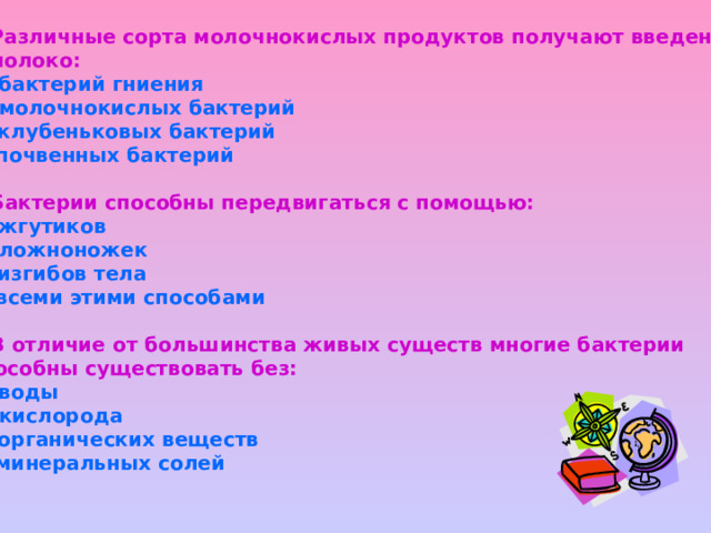 4.Различные сорта молочнокислых продуктов получают введением в молоко: а).бактерий гниения б).молочнокислых бактерий в).клубеньковых бактерий г).почвенных бактерий  5.Бактерии способны передвигаться с помощью: а).жгутиков б).ложноножек в).изгибов тела г).всеми этими способами  6.В отличие от большинства живых существ многие бактерии способны существовать без: а).воды б).кислорода в).органических веществ г).минеральных солей   