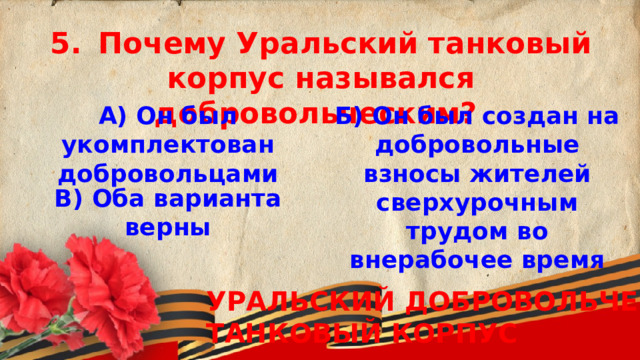 5.  Почему Уральский танковый корпус назывался добровольческим? А) Он был укомплектован добровольцами Б) Он был создан на добровольные взносы жителей сверхурочным трудом во внерабочее время   В) Оба варианта верны  УРАЛЬСКИЙ ДОБРОВОЛЬЧЕСКИЙ ТАНКОВЫЙ КОРПУС 