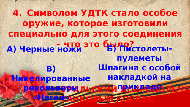 4.  Символом УДТК стало особое оружие, которое изготовили специально для этого соединения – что это было? Б) Пистолеты-пулеметы Шпагина с особой накладкой на прикладе А) Черные ножи В) Никелированные револьверы «Наган»  УРАЛЬСКИЙ ДОБРОВОЛЬЧЕСКИЙ ТАНКОВЫЙ КОРПУС 